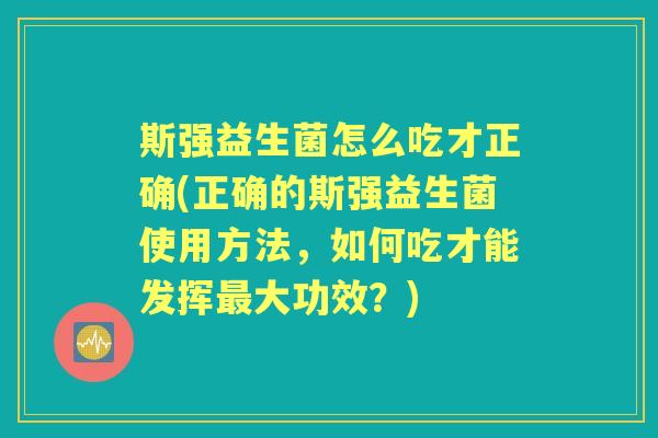 斯强益生菌怎么吃才正确(正确的斯强益生菌使用方法,如何吃才能发挥大功效?) 斯强益生菌怎么吃才正确(正确的斯强益生菌使用方法,如何吃才能发挥大功效?)