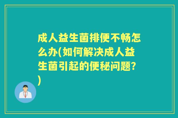 成人益生菌排便不畅怎么办(如何解决成人益生菌引起的问题？)