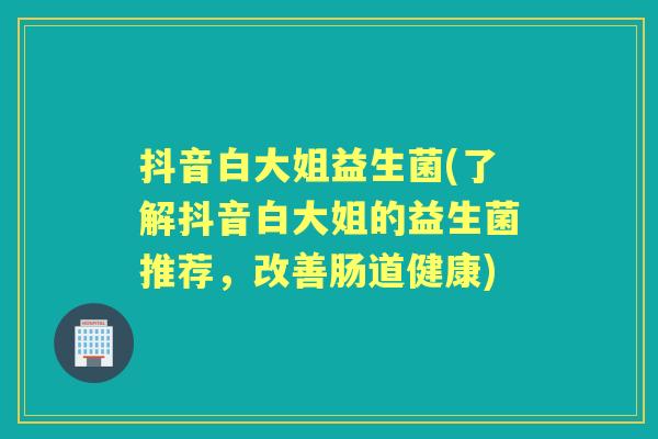 抖音白大姐益生菌(了解抖音白大姐的益生菌推荐,改善肠道健康) 抖音白大姐益生菌(了解抖音白大姐的益生菌推荐,改善肠道健康)