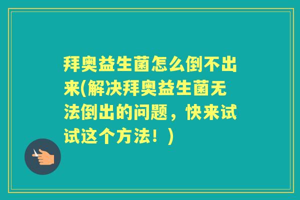 拜奥益生菌怎么倒不出来(解决拜奥益生菌无法倒出的问题,快来试试这个方法!) 拜奥益生菌怎么倒不出来(解决拜奥益生菌无法倒出的问题,快来试试这个方法!)