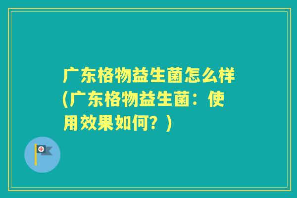 广东格物益生菌怎么样(广东格物益生菌:使用效果如何?) 广东格物益生菌怎么样(广东格物益生菌:使用效果如何?)