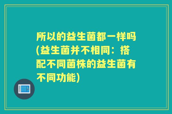 所以的益生菌都一样吗(益生菌并不相同:搭配不同菌株的益生菌有不同功能) 所以的益生菌都一样吗(益生菌并不相同:搭配不同菌株的益生菌有不同功能)