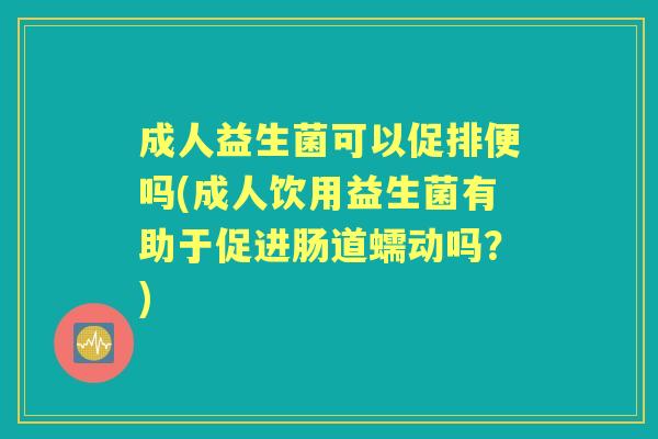 成人益生菌可以促排便吗(成人饮用益生菌有助于促进肠道蠕动吗?) 成人益生菌可以促排便吗(成人饮用益生菌有助于促进肠道蠕动吗?)