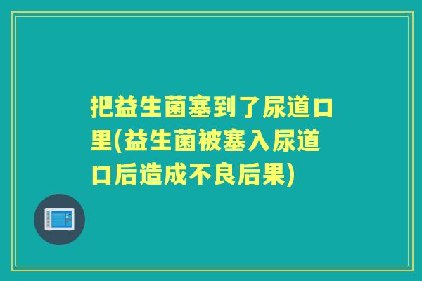 把益生菌塞到了尿道口里(益生菌被塞入尿道口后造成不良后果) 把益生菌塞到了尿道口里(益生菌被塞入尿道口后造成不良后果)