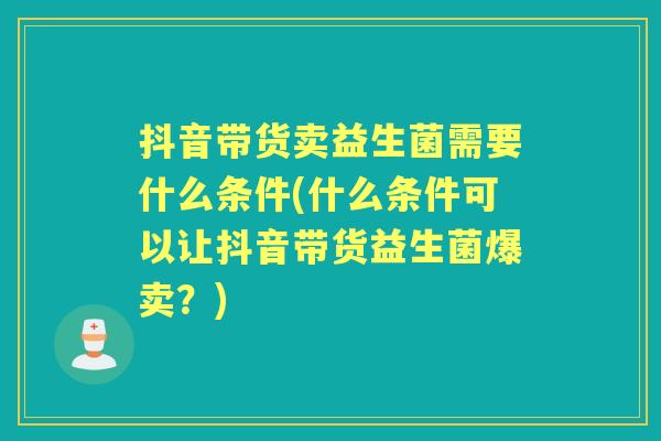 抖音带货卖益生菌需要什么条件(什么条件可以让抖音带货益生菌爆卖？)