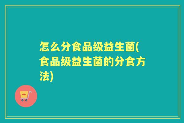 怎么分食品级益生菌(食品级益生菌的分食方法) 怎么分食品级益生菌(食品级益生菌的分食方法)