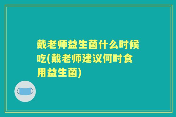 戴老师益生菌什么时候吃(戴老师建议何时食用益生菌)