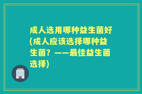 成人选用哪种益生菌好(成人应该选择哪种益生菌?——佳益生菌选择) 成人选用哪种益生菌好(成人应该选择哪种益生菌?——佳益生菌选择)