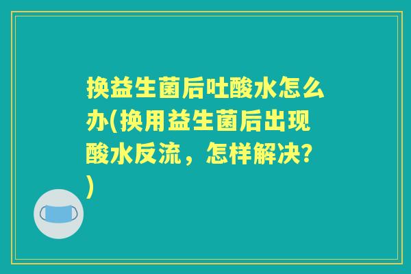 换益生菌后吐酸水怎么办(换用益生菌后出现酸水反流,怎样解决?) 换益生菌后吐酸水怎么办(换用益生菌后出现酸水反流,怎样解决?)