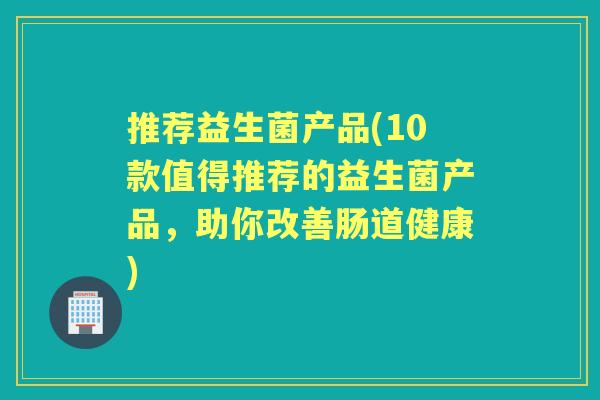 推荐益生菌产品(10款值得推荐的益生菌产品，助你改善肠道健康)