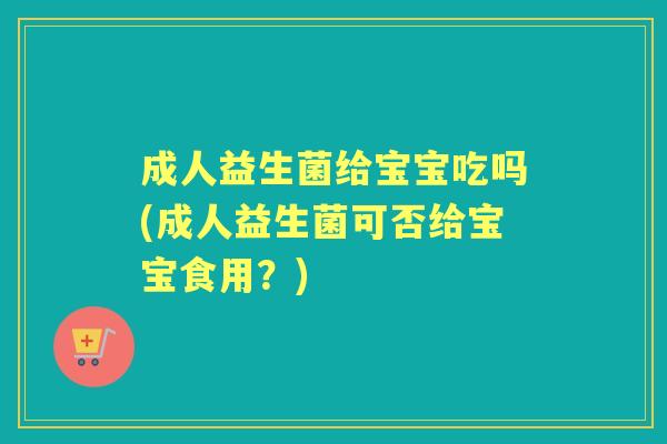 成人益生菌给宝宝吃吗(成人益生菌可否给宝宝食用?) 成人益生菌给宝宝吃吗(成人益生菌可否给宝宝食用?)