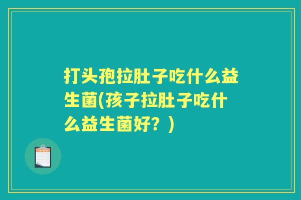 打头孢拉肚子吃什么益生菌(孩子拉肚子吃什么益生菌好？)