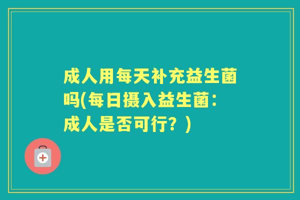 成人用每天补充益生菌吗(每日摄入益生菌:成人是否可行?) 成人用每天补充益生菌吗(每日摄入益生菌:成人是否可行?)
