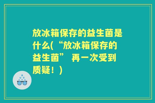 放冰箱保存的益生菌是什么(“放冰箱保存的益生菌” 再一次受到质疑!) 放冰箱保存的益生菌是什么(“放冰箱保存的益生菌” 再一次受到质疑!)
