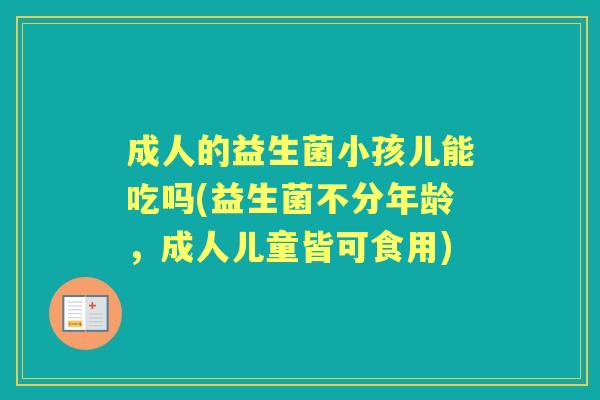成人的益生菌小孩儿能吃吗(益生菌不分年龄,成人儿童皆可食用) 成人的益生菌小孩儿能吃吗(益生菌不分年龄,成人儿童皆可食用)