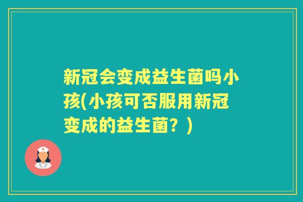 新冠会变成益生菌吗小孩(小孩可否服用新冠变成的益生菌?) 新冠会变成益生菌吗小孩(小孩可否服用新冠变成的益生菌?)