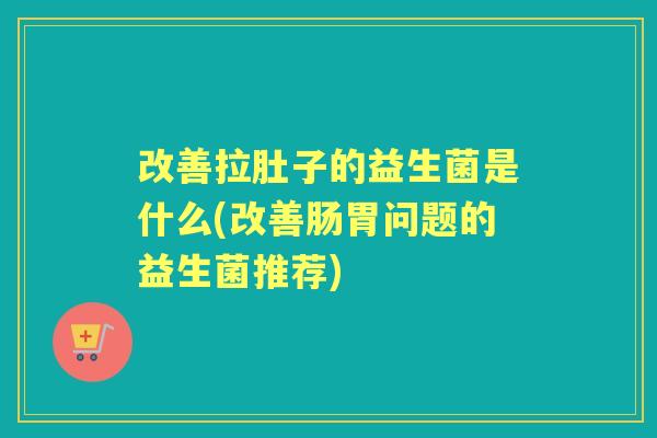 改善拉肚子的益生菌是什么(改善肠胃问题的益生菌推荐)