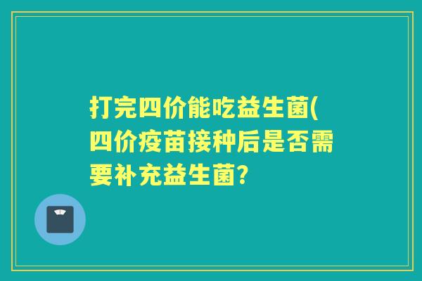 打完四价能吃益生菌(四价疫苗接种后是否需要补充益生菌? 打完四价能吃益生菌(四价疫苗接种后是否需要补充益生菌?