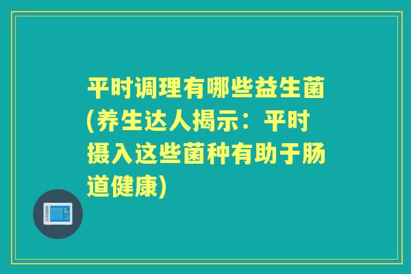 平时调理有哪些益生菌(养生达人揭示:平时摄入这些菌种有助于肠道健康) 平时调理有哪些益生菌(养生达人揭示:平时摄入这些菌种有助于肠道健康)