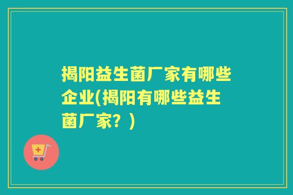 揭阳益生菌厂家有哪些企业(揭阳有哪些益生菌厂家?) 揭阳益生菌厂家有哪些企业(揭阳有哪些益生菌厂家?)