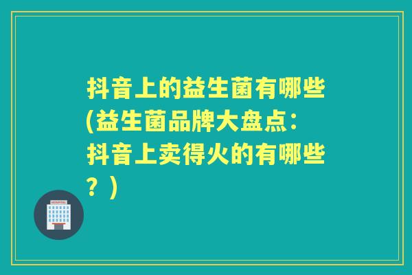 抖音上的益生菌有哪些(益生菌品牌大盘点:抖音上卖得火的有哪些?) 抖音上的益生菌有哪些(益生菌品牌大盘点:抖音上卖得火的有哪些?)