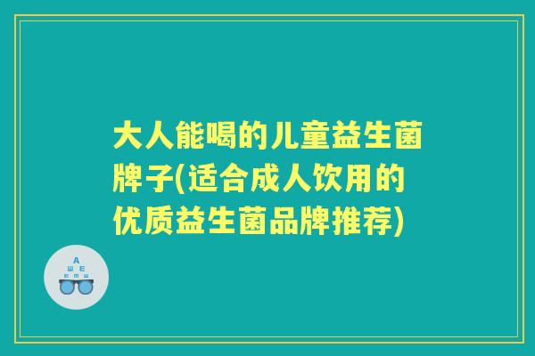 大人能喝的儿童益生菌牌子(适合成人饮用的优质益生菌品牌推荐) 大人能喝的儿童益生菌牌子(适合成人饮用的优质益生菌品牌推荐)