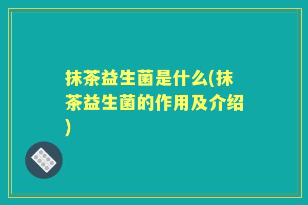 抹茶益生菌是什么(抹茶益生菌的作用及介绍) 抹茶益生菌是什么(抹茶益生菌的作用及介绍)