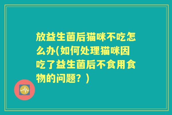 放益生菌后猫咪不吃怎么办(如何处理猫咪因吃了益生菌后不食用食物的问题?) 放益生菌后猫咪不吃怎么办(如何处理猫咪因吃了益生菌后不食用食物的问题?)