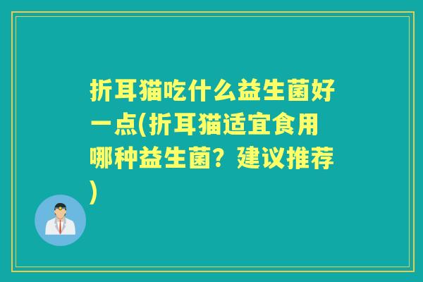 折耳猫吃什么益生菌好一点(折耳猫适宜食用哪种益生菌?建议推荐) 折耳猫吃什么益生菌好一点(折耳猫适宜食用哪种益生菌?建议推荐)