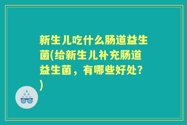 新生儿吃什么肠道益生菌(给新生儿补充肠道益生菌,有哪些好处?) 新生儿吃什么肠道益生菌(给新生儿补充肠道益生菌,有哪些好处?)