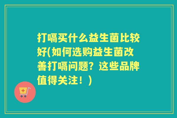 打嗝买什么益生菌比较好(如何选购益生菌改善打嗝问题?这些品牌值得关注!) 打嗝买什么益生菌比较好(如何选购益生菌改善打嗝问题?这些品牌值得关注!)