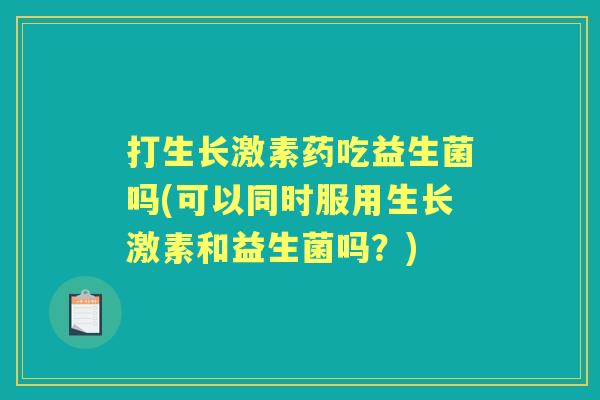 打生长激素药吃益生菌吗(可以同时服用生长激素和益生菌吗？)
