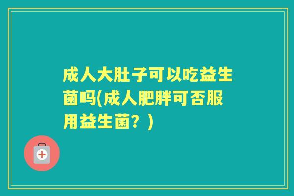 成人大肚子可以吃益生菌吗(成人可否服用益生菌？)
