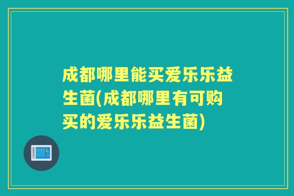 成都哪里能买爱乐乐益生菌(成都哪里有可购买的爱乐乐益生菌)