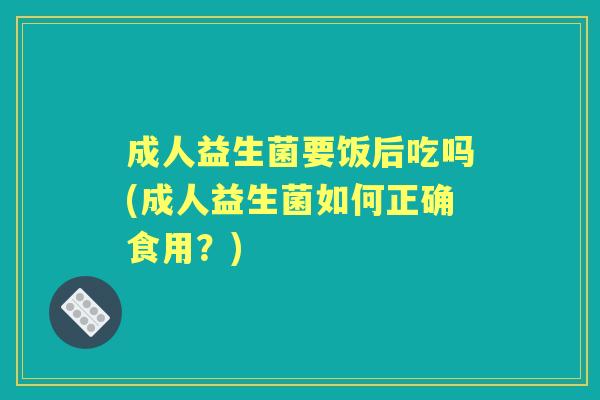 成人益生菌要饭后吃吗(成人益生菌如何正确食用?) 成人益生菌要饭后吃吗(成人益生菌如何正确食用?)