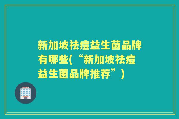 新加坡祛痘益生菌品牌有哪些(“新加坡祛痘益生菌品牌推荐”) 新加坡祛痘益生菌品牌有哪些(“新加坡祛痘益生菌品牌推荐”)