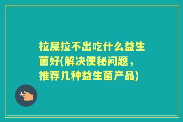 拉屎拉不出吃什么益生菌好(解决问题，推荐几种益生菌产品)