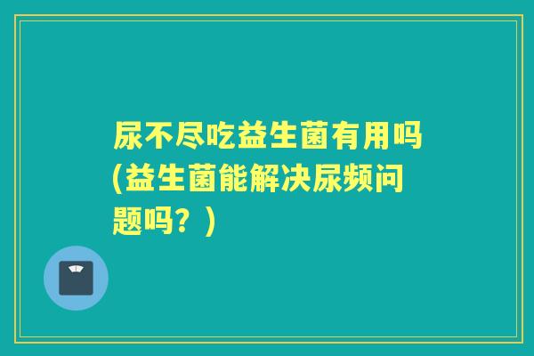尿不尽吃益生菌有用吗(益生菌能解决尿频问题吗?) 尿不尽吃益生菌有用吗(益生菌能解决尿频问题吗?)