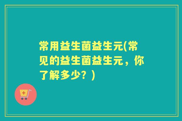 常用益生菌益生元(常见的益生菌益生元，你了解多少？)