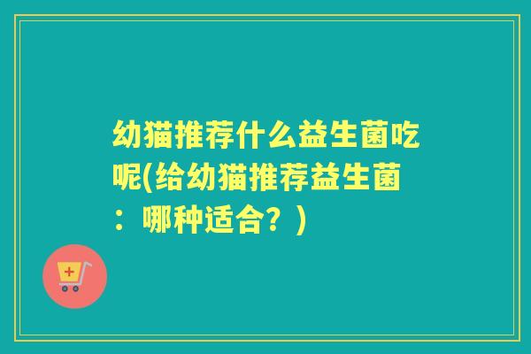 幼猫推荐什么益生菌吃呢(给幼猫推荐益生菌:哪种适合?) 幼猫推荐什么益生菌吃呢(给幼猫推荐益生菌:哪种适合?)