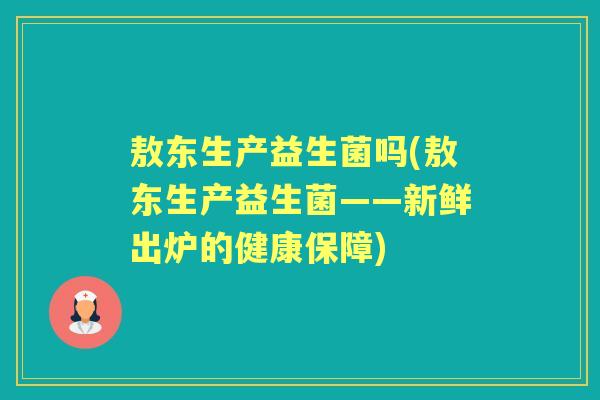 敖东生产益生菌吗(敖东生产益生菌——新鲜出炉的健康保障) 敖东生产益生菌吗(敖东生产益生菌——新鲜出炉的健康保障)