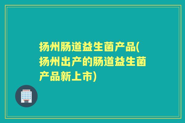 扬州肠道益生菌产品(扬州出产的肠道益生菌产品新上市)