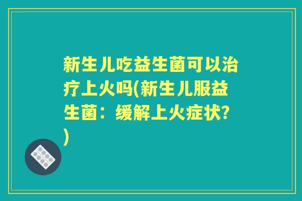 新生儿吃益生菌可以上火吗(新生儿服益生菌：缓解上火症状？)