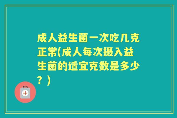 成人益生菌一次吃几克正常(成人每次摄入益生菌的适宜克数是多少？)