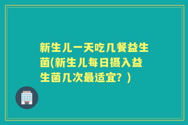 新生儿一天吃几餐益生菌(新生儿每日摄入益生菌几次适宜？)
