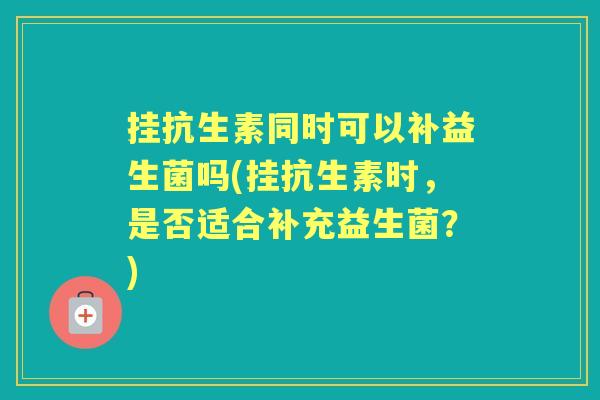 挂抗生素同时可以补益生菌吗(挂抗生素时,是否适合补充益生菌?) 挂抗生素同时可以补益生菌吗(挂抗生素时,是否适合补充益生菌?)