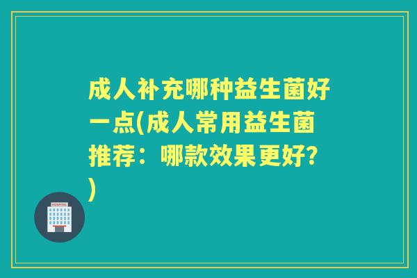 成人补充哪种益生菌好一点(成人常用益生菌推荐:哪款效果更好?) 成人补充哪种益生菌好一点(成人常用益生菌推荐:哪款效果更好?)
