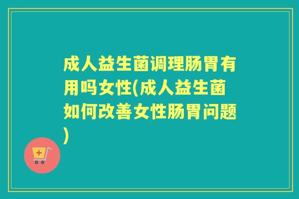 成人益生菌调理肠胃有用吗女性(成人益生菌如何改善女性肠胃问题) 成人益生菌调理肠胃有用吗女性(成人益生菌如何改善女性肠胃问题)