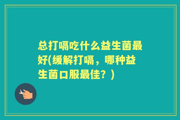 总打嗝吃什么益生菌好(缓解打嗝，哪种益生菌口服佳？)
