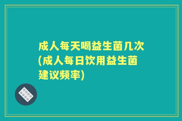 成人每天喝益生菌几次(成人每日饮用益生菌建议频率) 成人每天喝益生菌几次(成人每日饮用益生菌建议频率)
